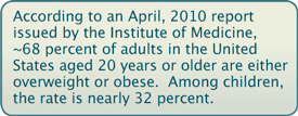 According to an April, 2010 report issued by the Institute of Medicine, ~68 percent of adults in the United States aged 20 years or older are either overweight or obese.  Among children, the rate is nearly 32 percent.